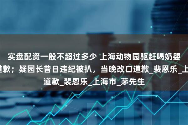 实盘配资一般不超过多少 上海动物园驱赶喝奶婴儿，半月拒道歉；疑园长昔日违纪被扒，当晚改口道歉_裴恩乐_上海市_茅先生