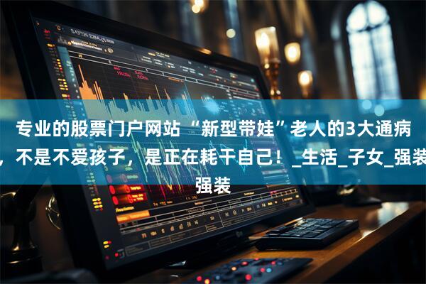 专业的股票门户网站 “新型带娃”老人的3大通病，不是不爱孩子，是正在耗干自己！_生活_子女_强装