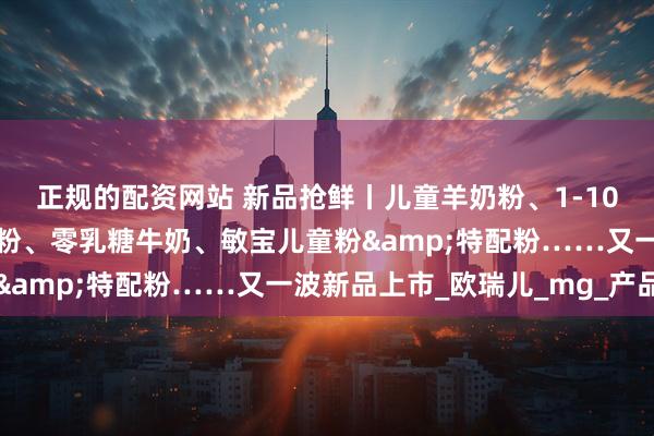 正规的配资网站 新品抢鲜丨儿童羊奶粉、1-10岁特医全营养、娟姗奶粉、零乳糖牛奶、敏宝儿童粉&特配粉……又一波新品上市_欧瑞儿_mg_产品
