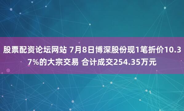股票配资论坛网站 7月8日博深股份现1笔折价10.37%的大宗交易 合计成交254.35万元