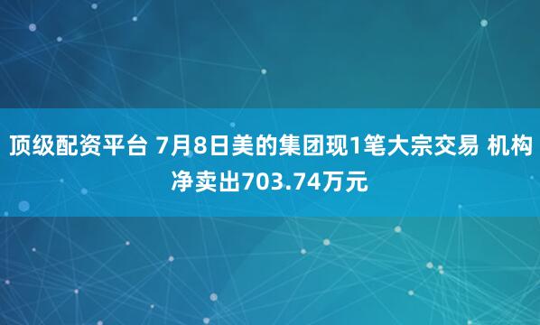 顶级配资平台 7月8日美的集团现1笔大宗交易 机构净卖出703.74万元