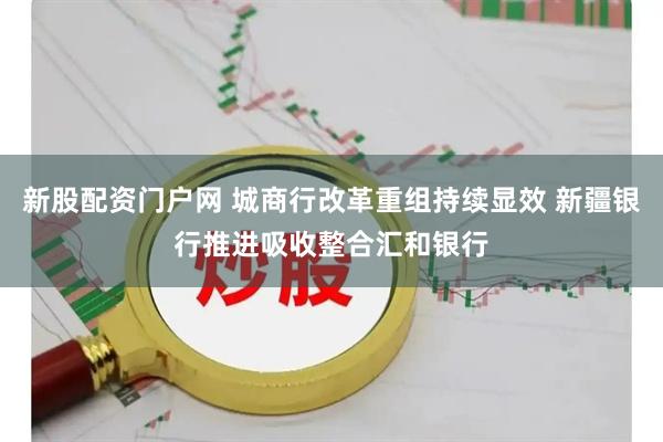 新股配资门户网 城商行改革重组持续显效 新疆银行推进吸收整合汇和银行