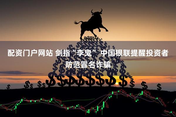 配资门户网站 剑指“李鬼” 中国银联提醒投资者防范冒名诈骗