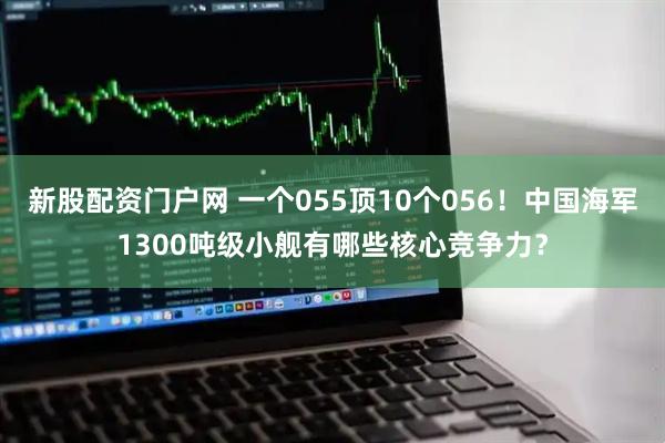 新股配资门户网 一个055顶10个056！中国海军1300吨级小舰有哪些核心竞争力？