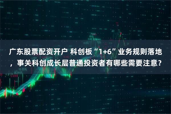 广东股票配资开户 科创板“1+6”业务规则落地，事关科创成长层普通投资者有哪些需要注意？
