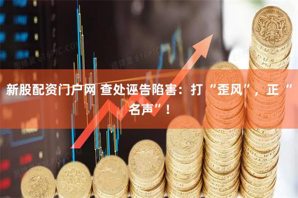 新股配资门户网 查处诬告陷害：打 “歪风”，正 “名声”！