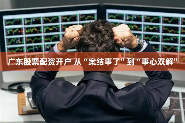 广东股票配资开户 从“案结事了”到“事心双解”