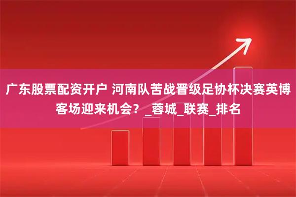 广东股票配资开户 河南队苦战晋级足协杯决赛英博客场迎来机会？_蓉城_联赛_排名