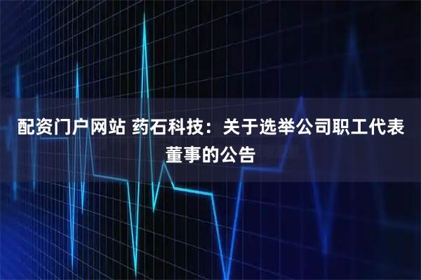 配资门户网站 药石科技：关于选举公司职工代表董事的公告