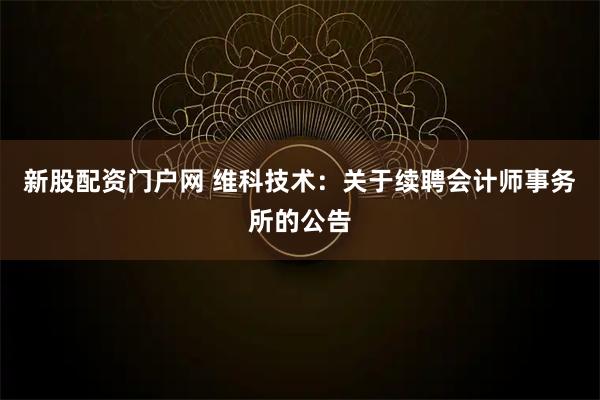 新股配资门户网 维科技术：关于续聘会计师事务所的公告