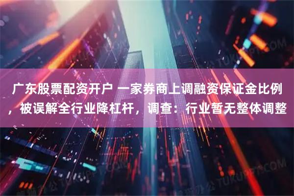 广东股票配资开户 一家券商上调融资保证金比例，被误解全行业降杠杆，调查：行业暂无整体调整