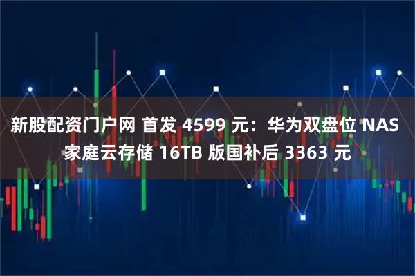 新股配资门户网 首发 4599 元：华为双盘位 NAS 家庭云存储 16TB 版国补后 3363 元