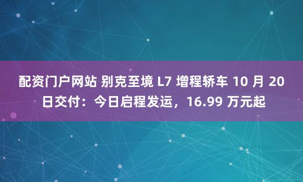配资门户网站 别克至境 L7 增程轿车 10 月 20 日交付：今日启程发运，16.99 万元起