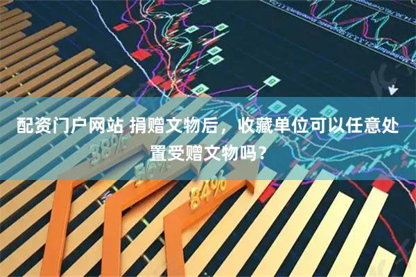 配资门户网站 捐赠文物后，收藏单位可以任意处置受赠文物吗？